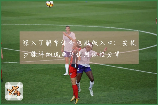 深入了解华体会电脑版入口：安装步骤详细说明与使用体验分享