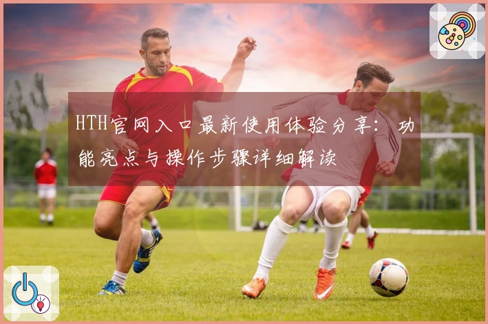 HTH官网入口最新使用体验分享：功能亮点与操作步骤详细解读